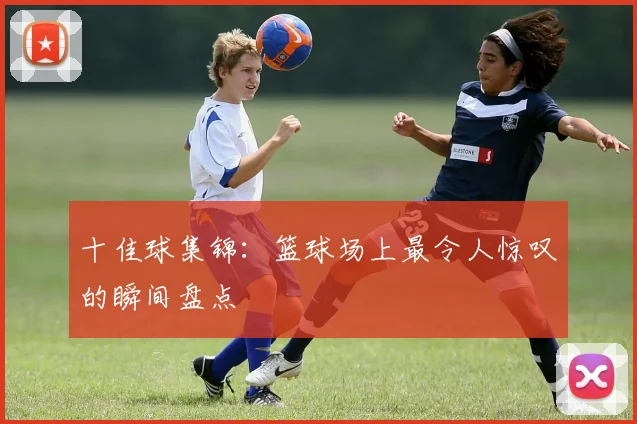十佳球集锦：篮球场上最令人惊叹的瞬间盘点