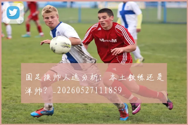 国足换帅人选分析:本土教练还是洋帅?_20260527111859