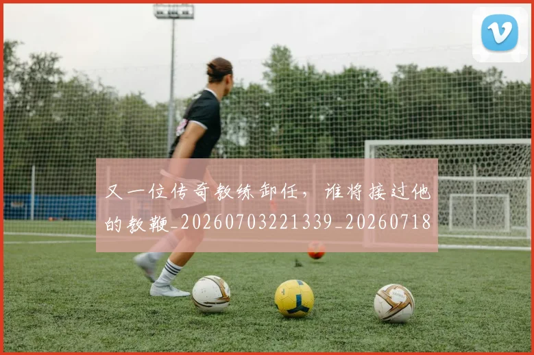又一位传奇教练卸任，谁将接过他的教鞭_20260703221339_20260718205217