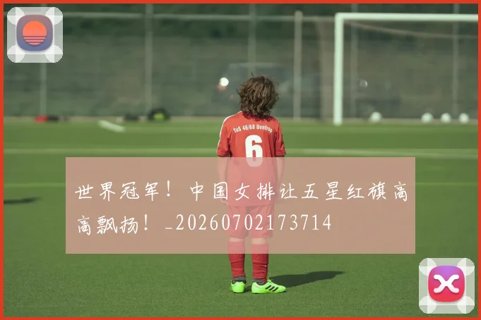 世界冠军!中国女排让五星红旗高高飘扬!_20260702173714