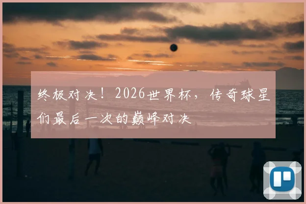 终极对决！2026世界杯，传奇球星们最后一次的巅峰对决