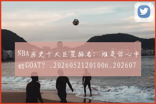 NBA历史十大巨星排名：谁是你心中的GOAT？_20260521201006_20260701215436_20260714205740