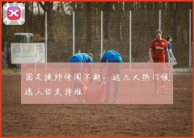 国足换帅传闻不断,这几大热门候选人你支持谁?