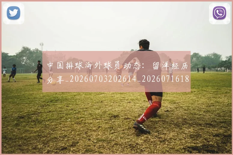 中国排球海外球员动态：留洋经历分享_20260703202614_20260716182232