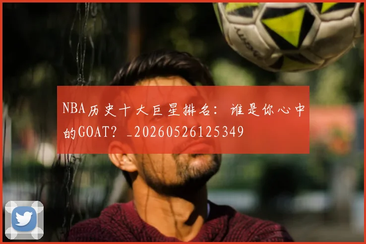 NBA历史十大巨星排名：谁是你心中的GOAT？_20260526125349