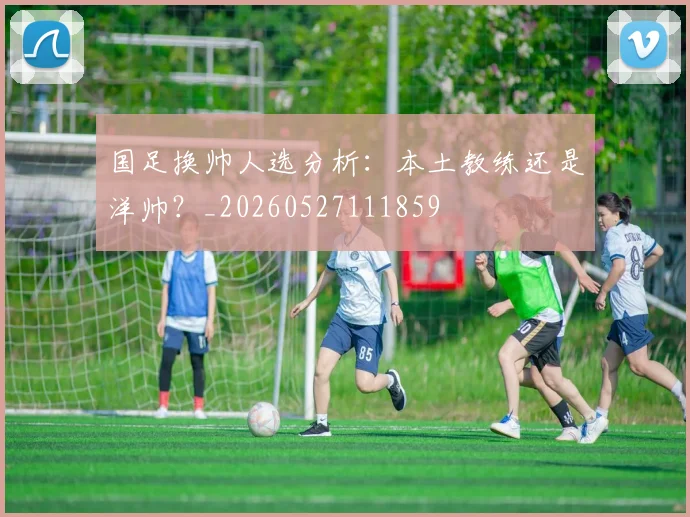国足换帅人选分析：本土教练还是洋帅？_20260527111859