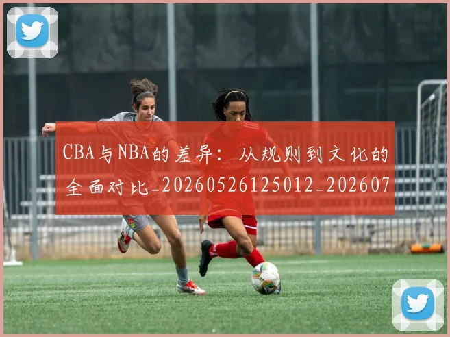 CBA与NBA的差异:从规则到文化的全面对比_20260526125012_20260701205927