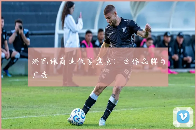 姆巴佩商业代言盘点:合作品牌与广告