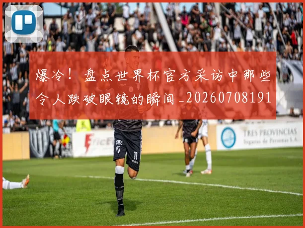 爆冷！盘点世界杯官方采访中那些令人跌破眼镜的瞬间_20260708191003