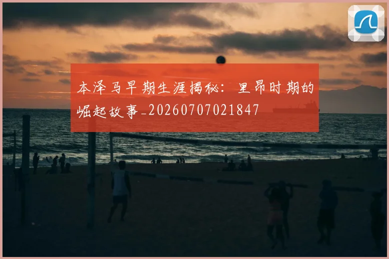 本泽马早期生涯揭秘:里昂时期的崛起故事_20260707021847
