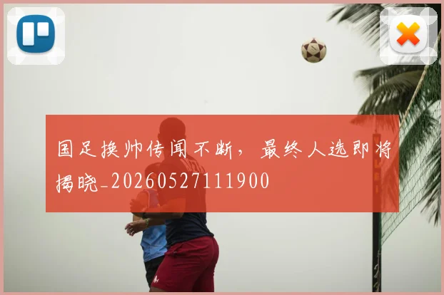 国足换帅传闻不断,最终人选即将揭晓_20260527111900
