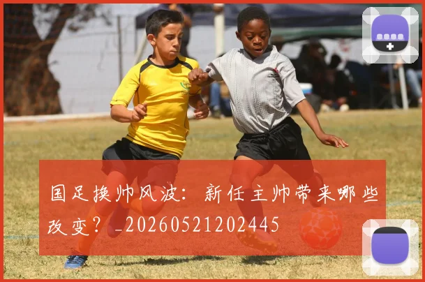 国足换帅风波:新任主帅带来哪些改变?_20260521202445