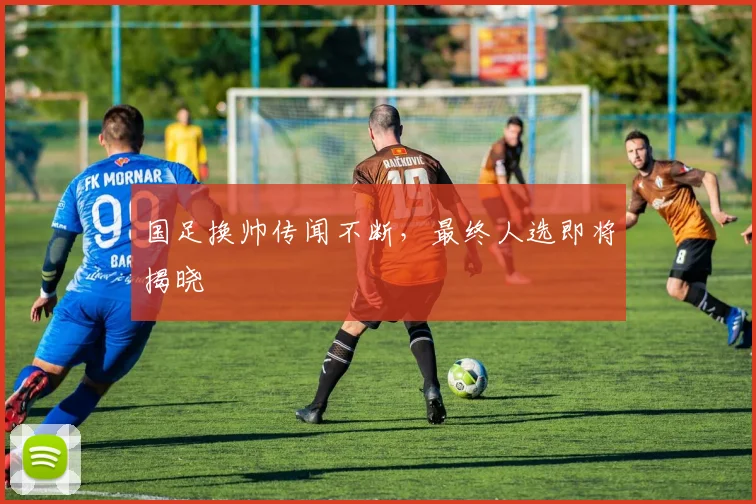 国足换帅传闻不断，最终人选即将揭晓