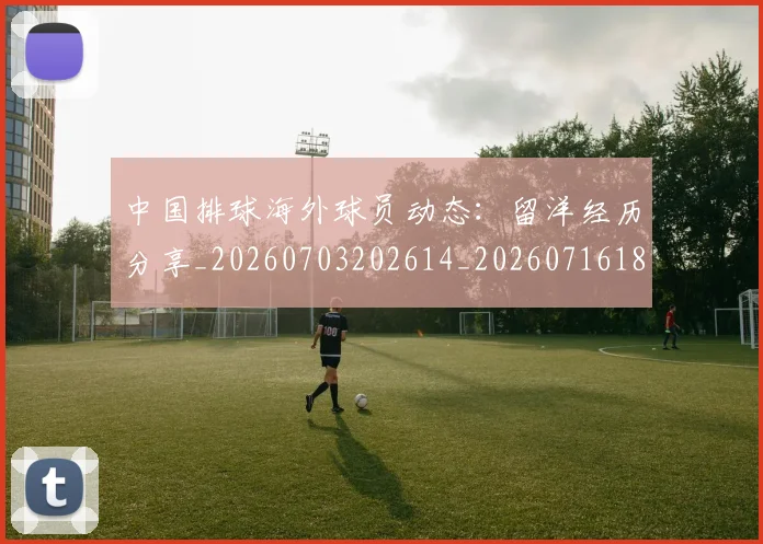 中国排球海外球员动态：留洋经历分享_20260703202614_20260716182232