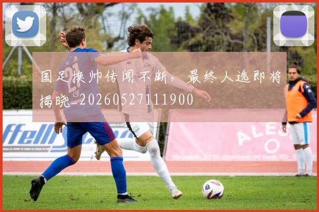 国足换帅传闻不断,最终人选即将揭晓_20260527111900