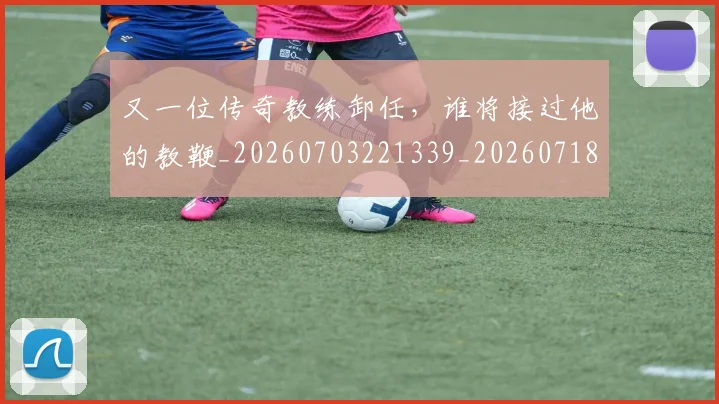 又一位传奇教练卸任，谁将接过他的教鞭_20260703221339_20260718205217