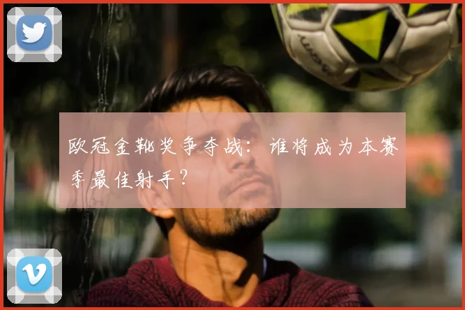 欧冠金靴奖争夺战：谁将成为本赛季最佳射手？