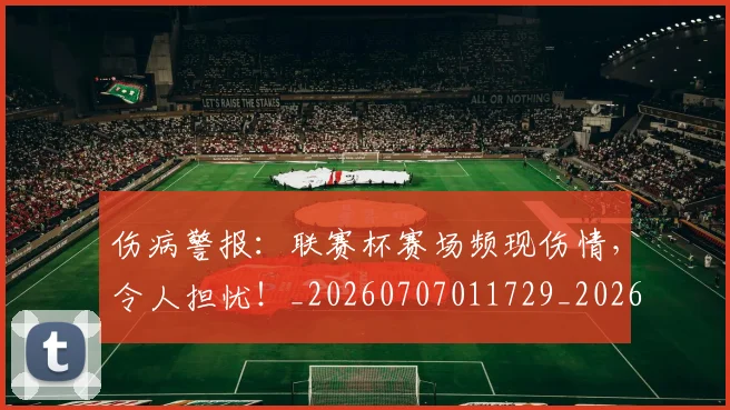 伤病警报：联赛杯赛场频现伤情，令人担忧！_20260707011729_20260718003356