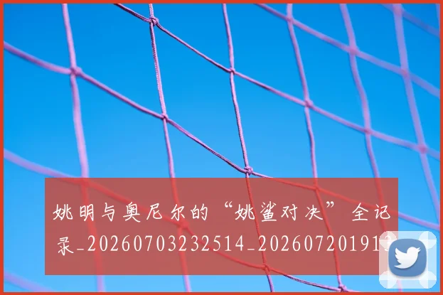 姚明与奥尼尔的“姚鲨对决”全记录_20260703232514_20260720191323
