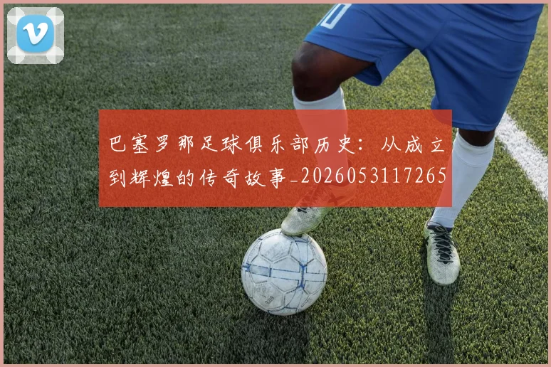 巴塞罗那足球俱乐部历史:从成立到辉煌的传奇故事_20260531172653