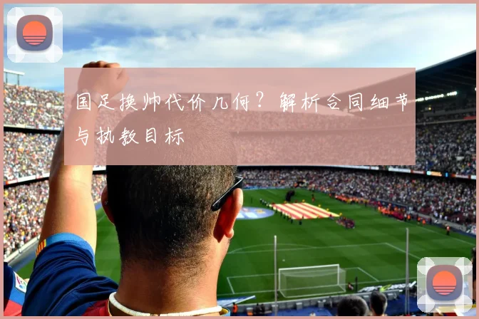 国足换帅代价几何?解析合同细节与执教目标
