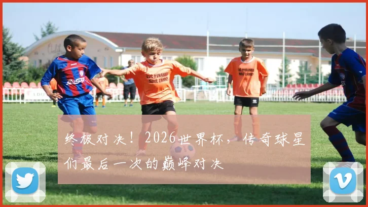 终极对决!2026世界杯,传奇球星们最后一次的巅峰对决