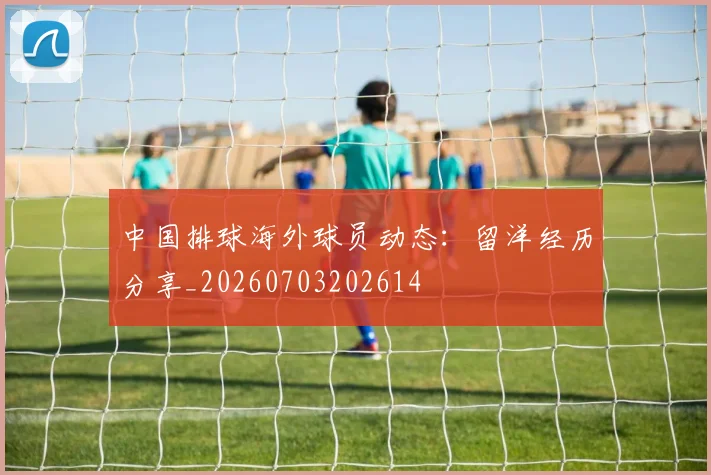 中国排球海外球员动态：留洋经历分享_20260703202614