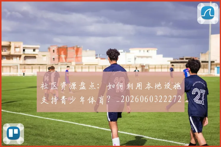 社区资源盘点:如何利用本地设施支持青少年体育?_20260603222726_20260708194812